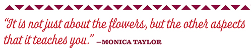 “It is not just about the flowers, but the other aspects  that it teaches you.” —monica taylor